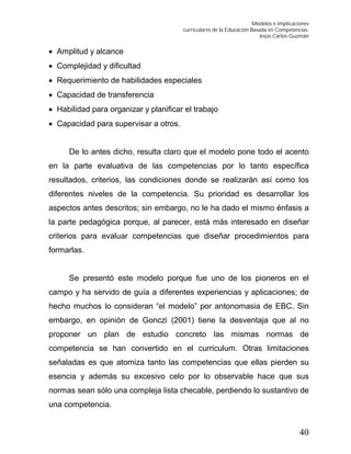 Modelos e implicaciones
curriculares de la Educación Basada en Competencias.
Jesús Carlos Guzmán
40
 Amplitud y alcance
 Complejidad y dificultad
 Requerimiento de habilidades especiales
 Capacidad de transferencia
 Habilidad para organizar y planificar el trabajo
 Capacidad para supervisar a otros.
De lo antes dicho, resulta claro que el modelo pone todo el acento
en la parte evaluativa de las competencias por lo tanto específica
resultados, criterios, las condiciones donde se realizarán así como los
diferentes niveles de la competencia. Su prioridad es desarrollar los
aspectos antes descritos; sin embargo, no le ha dado el mismo énfasis a
la parte pedagógica porque, al parecer, está más interesado en diseñar
criterios para evaluar competencias que diseñar procedimientos para
formarlas.
Se presentó este modelo porque fue uno de los pioneros en el
campo y ha servido de guía a diferentes experiencias y aplicaciones; de
hecho muchos lo consideran “el modelo” por antonomasia de EBC. Sin
embargo, en opinión de Gonczi (2001) tiene la desventaja que al no
proponer un plan de estudio concreto las mismas normas de
competencia se han convertido en el curriculum. Otras limitaciones
señaladas es que atomiza tanto las competencias que ellas pierden su
esencia y además su excesivo celo por lo observable hace que sus
normas sean sólo una compleja lista checable, perdiendo lo sustantivo de
una competencia.
 