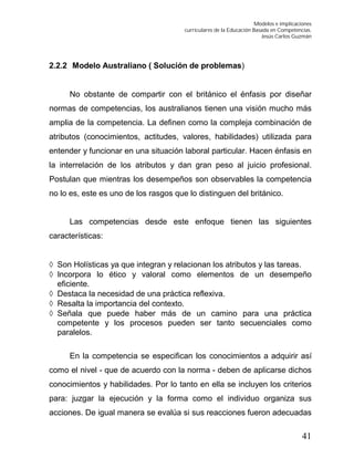 Modelos e implicaciones
curriculares de la Educación Basada en Competencias.
Jesús Carlos Guzmán
41
2.2.2 Modelo Australiano ( Solución de problemas)
No obstante de compartir con el británico el énfasis por diseñar
normas de competencias, los australianos tienen una visión mucho más
amplia de la competencia. La definen como la compleja combinación de
atributos (conocimientos, actitudes, valores, habilidades) utilizada para
entender y funcionar en una situación laboral particular. Hacen énfasis en
la interrelación de los atributos y dan gran peso al juicio profesional.
Postulan que mientras los desempeños son observables la competencia
no lo es, este es uno de los rasgos que lo distinguen del británico.
Las competencias desde este enfoque tienen las siguientes
características:
 Son Holísticas ya que integran y relacionan los atributos y las tareas.
 Incorpora lo ético y valoral como elementos de un desempeño
eficiente.
 Destaca la necesidad de una práctica reflexiva.
 Resalta la importancia del contexto.
 Señala que puede haber más de un camino para una práctica
competente y los procesos pueden ser tanto secuenciales como
paralelos.
En la competencia se especifican los conocimientos a adquirir así
como el nivel - que de acuerdo con la norma - deben de aplicarse dichos
conocimientos y habilidades. Por lo tanto en ella se incluyen los criterios
para: juzgar la ejecución y la forma como el individuo organiza sus
acciones. De igual manera se evalúa si sus reacciones fueron adecuadas
 