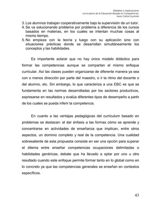 Modelos e implicaciones
curriculares de la Educación Basada en Competencias.
Jesús Carlos Guzmán
43
3. Los alumnos trabajan cooperativamente bajo la supervisión de un tutor.
4. Se va solucionando problema por problema a diferencia de los cursos
basados en materias, en los cuales se intentan muchas cosas al
mismo tiempo.
5. No empieza con la teoría y luego con su aplicación sino con
situaciones prácticas donde se desarrollan simultáneamente los
conceptos y las habilidades.
Es importante aclarar que no hay único modelo didáctico para
formar las competencias aunque se compartan el mismo enfoque
curricular. Así las clases pueden organizarse de diferente manera ya sea
con o menos dirección por parte del maestro, o ir la ritmo del docente o
del alumno, etc. Sin embargo, lo que caracteriza a una EBC es que se
fundamenta en las normas desarrolladas por los sectores productivos,
expresarse en resultados y evalúa diferentes tipos de desempeño a partir
de los cuales se pueda inferir la competencia.
En cuanto a las ventajas pedagógicas del curriculum basado en
problemas se destacan: el dar énfasis a las formas cómo se aprende y
concentrarse en actividades de enseñanza que implican, entre otros
aspectos, un dominio completo y real de la competencia. Una cualidad
sobresaliente de esta propuesta consiste en ser una opción para superar
el dilema entre enseñar competencias ocupaciones delimitadas o
habilidades genéricas; debate que ha llevado a optar por uno u otro
resultado cuando este enfoque permite formar tanto en lo global como en
lo concreto ya que las competencias generales se enseñan en contextos
específicos.
 