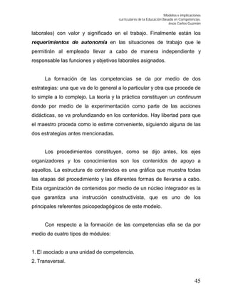 Modelos e implicaciones
curriculares de la Educación Basada en Competencias.
Jesús Carlos Guzmán
45
laborales) con valor y significado en el trabajo. Finalmente están los
requerimientos de autonomía en las situaciones de trabajo que le
permitirán al empleado llevar a cabo de manera independiente y
responsable las funciones y objetivos laborales asignados.
La formación de las competencias se da por medio de dos
estrategias: una que va de lo general a lo particular y otra que procede de
lo simple a lo complejo. La teoría y la práctica constituyen un continuum
donde por medio de la experimentación como parte de las acciones
didácticas, se va profundizando en los contenidos. Hay libertad para que
el maestro proceda como lo estime conveniente, siguiendo alguna de las
dos estrategias antes mencionadas.
Los procedimientos constituyen, como se dijo antes, los ejes
organizadores y los conocimientos son los contenidos de apoyo a
aquellos. La estructura de contenidos es una gráfica que muestra todas
las etapas del procedimiento y las diferentes formas de llevarse a cabo.
Esta organización de contenidos por medio de un núcleo integrador es la
que garantiza una instrucción constructivista, que es uno de los
principales referentes psicopedagógicos de este modelo.
Con respecto a la formación de las competencias ella se da por
medio de cuatro tipos de módulos:
1. El asociado a una unidad de competencia.
2. Transversal.
 