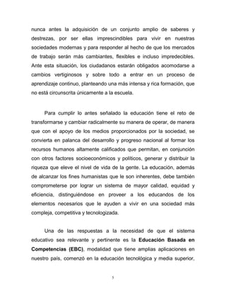 5
nunca antes la adquisición de un conjunto amplio de saberes y
destrezas, por ser ellas imprescindibles para vivir en nuestras
sociedades modernas y para responder al hecho de que los mercados
de trabajo serán más cambiantes, flexibles e incluso impredecibles.
Ante esta situación, los ciudadanos estarán obligados acomodarse a
cambios vertiginosos y sobre todo a entrar en un proceso de
aprendizaje continuo, planteando una más intensa y rica formación, que
no está circunscrita únicamente a la escuela.
Para cumplir lo antes señalado la educación tiene el reto de
transformarse y cambiar radicalmente su manera de operar, de manera
que con el apoyo de los medios proporcionados por la sociedad, se
convierta en palanca del desarrollo y progreso nacional al formar los
recursos humanos altamente calificados que permitan, en conjunción
con otros factores socioeconómicos y políticos, generar y distribuir la
riqueza que eleve el nivel de vida de la gente. La educación, además
de alcanzar los fines humanistas que le son inherentes, debe también
comprometerse por lograr un sistema de mayor calidad, equidad y
eficiencia, distinguiéndose en proveer a los educandos de los
elementos necesarios que le ayuden a vivir en una sociedad más
compleja, competitiva y tecnologizada.
Una de las respuestas a la necesidad de que el sistema
educativo sea relevante y pertinente es la Educación Basada en
Competencias (EBC), modalidad que tiene amplias aplicaciones en
nuestro país, comenzó en la educación tecnológica y media superior,
 