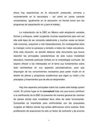 6
ahora hay experiencias en la educación preescolar, primaria y
recientemente en la secundaria – así como en varias carreras
universitarias. Igualmente en la educación no formal como son los
programas de capacitación en y para el trabajo.
La implantación de la EBC en México está adoptando variadas
formas y enfoques, están surgiendo muchas experiencias pero aún así
ella está lejos de ser conocida cabalmente y muchas veces se tienen
sólo nociones, prejuicios o mal interpretaciones. En contrapartida otros
la manejan como la panacea y remedio a todos los males educativos.
Ante esta situación, se decidió elaborar este documento que busca
describir las principales características de esta nueva modalidad
educativa, haciendo particular énfasis en la metodología curricular. Se
espera ofrecer a los interesados en el tema sus fundamentos sobre
todo centrándose en sus aspectos psicoeducativos, para que
dispongan de los conocimientos necesarios para poder incidir en el
diseño de planes y programas académicos que sigan su visión y los
preceptos y lineamientos que de ella se desprenden.
Hay tres aspectos principales sobre los cuales este trabajo quiere
incidir. En primer lugar en lo conceptual toda vez que busca contribuir
a la clarificación de la EBC al presentar de manera general las visiones
de países donde esta modalidad lleva años de estar funcionando.
Conocerlas es importante para confrontarlas con las propuestas
surgidas en México donde hay tantas definiciones como autores. Esta
proliferación de acepciones ha sido un factor de confusión y de enorme
 