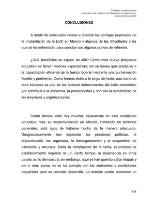 Modelos e implicaciones
curriculares de la Educación Basada en Competencias.
Jesús Carlos Guzmán
68
CONCLUSIONES
A modo de conclusión vamos a analizar las ventajas esperadas de
la implantación de la EBC en México y algunas de las dificultades a las
que se ha enfrentado, para concluir con algunos puntos de reflexión.
¿Qué beneficios se espera de ella? Como toda nueva propuesta
educativa se tienen muchas expectativas; así se desea que coadyuve a
la capacitación eficiente de la fuerza laboral mediante una aproximación
flexible y pertinente. Como hemos dicho a lo largo del texto, una mano de
obra educada es uno de los factores determinantes del éxito económico
por contribuir a la eficiencia, la productividad y con ello la rentabilidad de
las empresas y organizaciones.
Como hemos visto hay muchas esperanzas en esta modalidad
educativa más su implementación en México, hablando en términos
generales, está lejos de haberse hecho de la manera adecuada.
Desgraciadamente han imperado las presiones políticas, la
improvisación, las urgencias, la desorganización y el desperdicio de
esfuerzos y recursos. Dada la complejidad de la tarea, el proceso de
establecimiento requiere de un cierto tiempo, la experiencia en otros
países así lo demuestra; sin embargo, aquí se han querido saltar etapas y
por ir más aprisa no se ha contado con los elementos y condiciones
requeridas para su correcto desarrollo. Lo anterior puede ocasionar un
 