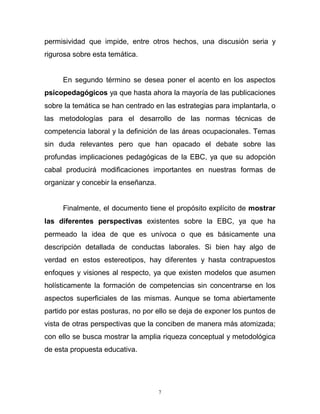 7
permisividad que impide, entre otros hechos, una discusión seria y
rigurosa sobre esta temática.
En segundo término se desea poner el acento en los aspectos
psicopedagógicos ya que hasta ahora la mayoría de las publicaciones
sobre la temática se han centrado en las estrategias para implantarla, o
las metodologías para el desarrollo de las normas técnicas de
competencia laboral y la definición de las áreas ocupacionales. Temas
sin duda relevantes pero que han opacado el debate sobre las
profundas implicaciones pedagógicas de la EBC, ya que su adopción
cabal producirá modificaciones importantes en nuestras formas de
organizar y concebir la enseñanza.
Finalmente, el documento tiene el propósito explícito de mostrar
las diferentes perspectivas existentes sobre la EBC, ya que ha
permeado la idea de que es unívoca o que es básicamente una
descripción detallada de conductas laborales. Si bien hay algo de
verdad en estos estereotipos, hay diferentes y hasta contrapuestos
enfoques y visiones al respecto, ya que existen modelos que asumen
holísticamente la formación de competencias sin concentrarse en los
aspectos superficiales de las mismas. Aunque se toma abiertamente
partido por estas posturas, no por ello se deja de exponer los puntos de
vista de otras perspectivas que la conciben de manera más atomizada;
con ello se busca mostrar la amplia riqueza conceptual y metodológica
de esta propuesta educativa.
 