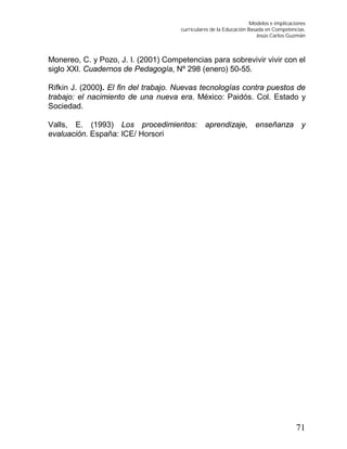 Modelos e implicaciones
curriculares de la Educación Basada en Competencias.
Jesús Carlos Guzmán
71
Monereo, C. y Pozo, J. I. (2001) Competencias para sobrevivir vivir con el
siglo XXI. Cuadernos de Pedagogía, Nº 298 (enero) 50-55.
Rifkin J. (2000). El fin del trabajo. Nuevas tecnologías contra puestos de
trabajo: el nacimiento de una nueva era. México: Paidós. Col. Estado y
Sociedad.
Valls, E. (1993) Los procedimientos: aprendizaje, enseñanza y
evaluación. España: ICE/ Horsori
 