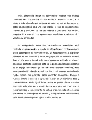 9
Para entenderla mejor es conveniente resaltar que cuando
hablamos de competencia no nos estamos refiriendo a lo que la
persona sabe sino a lo que es capaz de hacer; en ese sentido no es un
saber enciclopédico sino uno que implica el uso de conocimientos,
habilidades y actitudes de manera integral y pertinente. Por lo tanto
tampoco tiene que ver con aplicaciones mecánicas o rutinarias sino
versátiles y apropiadas.
La competencia tiene dos características esenciales: está
centrada en desempeños y resalta las situaciones o contextos donde
dicho desempeño es relevante o útil. El desempeño es la expresión
concreta de los recursos puestos en juego por un individuo cuando
lleva a cabo una actividad; esta ejecución no es realizada en el vacío
sino en un contexto específico; esto es, la persona además de disponer
de un bagaje de destrezas (o sea de habilidades y conocimientos) debe
ser capaz de utilizarlas de acuerdo con las condiciones o demandas del
medio. Como, por ejemplo, saber enfrentar situaciones difíciles o
nuevas, entender qué es lo apropiado hacer en un momento dado y
obrar en consecuencia. Igual de importante es poseer ciertas actitudes
altamente valoradas en el medio laboral o profesional como son la
responsabilidad y cumplimiento del trabajo encomendado, el esmerarse
por ofrecer un desempeño de calidad y la inquietud de continuamente
estarse actualizando para mejorar profesionalmente.
 