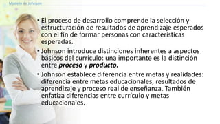 Modelo de Johnson
• El proceso de desarrollo comprende la selección y
estructuración de resultados de aprendizaje esperados
con el fin de formar personas con características
esperadas.
• Johnson introduce distinciones inherentes a aspectos
básicos del currículo: una importante es la distinción
entre proceso y producto.
• Johnson establece diferencia entre metas y realidades:
diferencia entre metas educacionales, resultados de
aprendizaje y proceso real de enseñanza. También
enfatiza diferencias entre currículo y metas
educacionales.
 