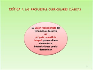 CRÍTICA A LAS PROPUESTAS CURRICULARES CLÁSICAS
Su visión reduccionista del
fenómeno educativo
no
propicia un análisis
integral que considere
elementos e
interrelaciones que lo
determinan
12
 