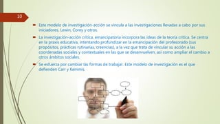  Este modelo de investigación-acción se vincula a las investigaciones llevadas a cabo por sus
iniciadores, Lewin, Corey y otros.
 La investigación-acción crítica, emancipatoria incorpora las ideas de la teoría crítica. Se centra
en la praxis educativa, intentando profundizar en la emancipación del profesorado (sus
propósitos, prácticas rutinarias, creencias), a la vez que trata de vincular su acción a las
coordenadas sociales y contextuales en las que se desenvuelven, así como ampliar el cambio a
otros ámbitos sociales.
 Se esfuerza por cambiar las formas de trabajar. Este modelo de investigación es el que
defienden Carr y Kemmis.
10
 