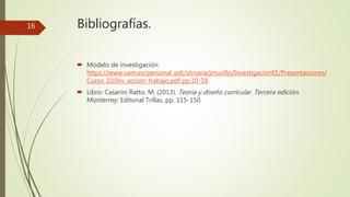 Bibliografías.
 Modelo de investigación:
https://www.uam.es/personal_pdi/stmaria/jmurillo/InvestigacionEE/Presentaciones/
Curso_10/Inv_accion_trabajo.pdf pp.10-18.
 Libro: Casarini Ratto, M. (2013). Teoría y diseño curricular. Tercera edición.
Monterrey: Editorial Trillas, pp. 115-150.
16
 