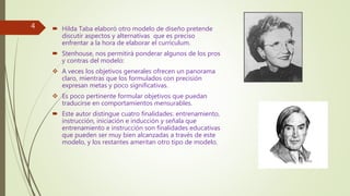  Hilda Taba elaboró otro modelo de diseño pretende
discutir aspectos y alternativas que es preciso
enfrentar a la hora de elaborar el currículum.
 Stenhouse, nos permitirá ponderar algunos de los pros
y contras del modelo:
 A veces los objetivos generales ofrecen un panorama
claro, mientras que los formulados con precisión
expresan metas y poco significativas.
 Es poco pertinente formular objetivos que puedan
traducirse en comportamientos mensurables.
 Este autor distingue cuatro finalidades: entrenamiento,
instrucción, iniciación e inducción y señala que
entrenamiento e instrucción son finalidades educativas
que pueden ser muy bien alcanzadas a través de este
modelo, y los restantes ameritan otro tipo de modelo.
4
 