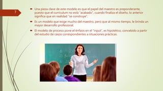  Una pieza clave de este modelo es que el papel del maestro es preponderante,
puesto que el curriculum no está “acabado”, cuando finaliza el diseño, lo anterior
significa que en realidad “se construye”.
 Es un modelo que exige mucho del maestro, pero que al mismo tiempo, le brinda un
mayor desarrollo profesional.
 El modelo de proceso pone el énfasis en el “input”, es hipotético, concebido a partir
del estudio de casos correspondientes a situaciones prácticas.
7
 