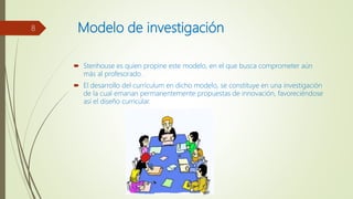 Modelo de investigación
 Stenhouse es quien propine este modelo, en el que busca comprometer aún
más al profesorado.
 El desarrollo del currículum en dicho modelo, se constituye en una investigación
de la cual emanan permanentemente propuestas de innovación, favoreciéndose
así el diseño curricular.
8
 