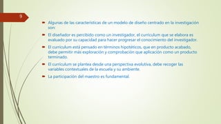  Algunas de las características de un modelo de diseño centrado en la investigación
son:
 El diseñador es percibido como un investigador, el currículum que se elabora es
evaluado por su capacidad para hacer progresar el conocimiento del investigador.
 El currículum está pensado en términos hipotéticos, que en producto acabado,
debe permitir más exploración y comprobación que aplicación como un producto
terminado.
 El currículum se plantea desde una perspectiva evolutiva, debe recoger las
variables contextuales de la escuela y su ambiente.
 La participación del maestro es fundamental.
9
 