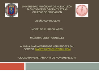 UNIVERSIDAD AUTÓNOMA DE NUEVO LEÓN
FACULTAD DE FILOSOFÍA Y LETRAS
COLEGIO DE EDUCACIÓN
DISEÑO CURRICULAR
MODELOS CURRICULARES
MAESTRA: LIZETT GONZÁLEZ
ALUMNA: MARÍA FERNANDA HERNÁNDEZ LEAL
CORREO: MAFER.HZZ17@HOTMAIL.COM
CIUDAD UNIVERSITARIA A 11 DE NOVIEMBRE 2016
 