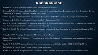 REFERENCIAS
• Barradas, C. R. (S/f). Historia del liberalismo. Universidad veracruzana.
• Briceño, L. Y. (2010). La escuela de Frankfurt el concepto de industria cultural. Herramientas y clves de lectura.. Revista
Venezolana de Economía y Ciencias Sociales. 16(3), 55-71.
• Castro, F. y otros (2004). Currículum y evaluación. Universidad de Bío-Bío. Capítulo II. Concepciones curriculares.
• Demuth, M. P. B. (2004). Modelos curriculares. Análisis y Rec-construcción.
• Díaz, B. A. (2011). Competencias en educación. Corrientes de pensamiento e implicaciones para el currículo y el trabajo en
aul.a Revista Iberoamericana de Educación Superior. 2(5). 3-24.
• Díaz, B. A. (2003). Currículum. Tensiones conceptuales y prácticas. Revista Electrónica de Investigación Educativa, 5(2), 1-
13.
• Freire, P. (1970). Pedagogía del oprimido. Montevideo: Tierra Nueva.
• Gadotti, M., Gomez, M. V., Mafra, J. y Fernandes, A. A. (2008). Paulo Freire. Contribuciones para la pedagogía. Buenos
Aires: Clacso.
• García, G. J. M. (1995). La consolidación de la teoría curricular en los Estados Unidos (1912-1949). 25(2), 57-81.
• Horkheimer, M. (2003). Teoría Crítica. Buenos Aires: Amorrortu.
• Huerta de S. J. (2000). Los principios del liberalismo. Caracas: Centro de divulgación del conocimiento económico.
 