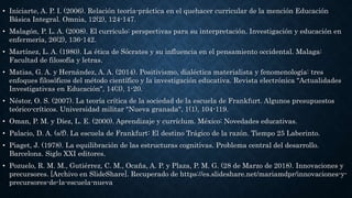 • Iniciarte, A. P. I. (2006). Relación teoría-práctica en el quehacer curricular de la mención Educación
Básica Integral. Omnia, 12(2), 124-147.
• Malagón, P. L. A. (2008). El currículo: perspectivas para su interpretación. Investigación y educación en
enfermería, 26(2), 136-142.
• Martínez, L. A. (1980). La ética de Sócrates y su influencia en el pensamiento occidental. Malaga:
Facultad de filosofía y letras.
• Matias, G. A. y Hernández, A. A. (2014). Positivismo, dialéctica materialista y fenomenología: tres
enfoques filosóficos del método científico y la investigación educativa. Revista electrónica "Actualidades
Investigativas en Educación", 14(3), 1-20.
• Néstor, O. S. (2007). La teoría crítica de la sociedad de la escuela de Frankfurt. Algunos presupuestos
teórico-críticos. Universidad militar "Nueva granada", 1(1), 104-119.
• Oman, P. M. y Díez, L. E. (2000). Aprendizaje y curríclum. México: Novedades educativas.
• Palacio, D. A. (s/f). La escuela de Frankfurt: El destino Trágico de la razón. Tiempo 25 Laberinto.
• Piaget, J. (1978). La equilibración de las estructuras cognitivas. Problema central del desarrollo.
Barcelona. Siglo XXI editores.
• Pozuelo, R. M. M., Gutiérrez, C. M., Ocaña, A. P. y Plaza, P. M. G. (28 de Marzo de 2018). Innovaciones y
precursores. [Archivo en SlideShare]. Recuperado de https://es.slideshare.net/mariamdpr/innovaciones-y-
precursores-de-la-escuela-nueva
 