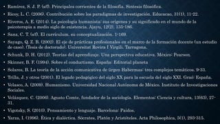 • Ramírez, S. J. P. (s/f). Principales corrientes de la filosofía. Sintesis filosófica.
• Ricoy, L. C. (2006). Contribución sobre los paradigmas de investigación. Educacao, 31(1), 11-22.
• Riveros, A. E. (2014). La psicología humanista: sus orígenes y su significado en el mundo de la
psicoterapia a medio siglo de existencia. Ajayu, 12(2), 135-186.
• Sanz, C. T. (s/f). El currículum. su conceptualización. 1-169.
• Sayago, Q. Z. B. (2002). El eje de prácticas profesionales en el marco de la formación docente (un estudio
de caso). (Tesis de doctorado). Universitat Rovira I Virgili. Tarragona.
• Schunk, D. H. (2012). Teorías del aprendizaje. Una perspectiva educativa. México: Pearson.
• Skinner, B. F. (1994). Sobre el conductismo. España: Editorial planeta
• Solares, B. La teoría de la acción comunicativa de ürgen Habermas: tres complejos temáticos. 9-33.
• Trilla, J. y otros (2001). El legado pedagógico del siglo XX para la escuela del siglo XXI. Graó: España.
• Velasco, A. (2009). Humanismo. Universidad Nacional Autónoma de México. Instituto de Investigaciones
Sociales.
• Velázquez, C. (2006). Agusto Comte, fundador de la sociología. Elementos: Ciencia y cultura, 13(63), 27-
31.
• Vigotsky, S. (2010). Pensamiento y lenguaje. Barcelona: Paidos.
• Yarza, I. (1996). Ética y dialéctica. Sócrates, Platón y Aristóteles. Acta Philosophica, 5(1), 293-315.
 