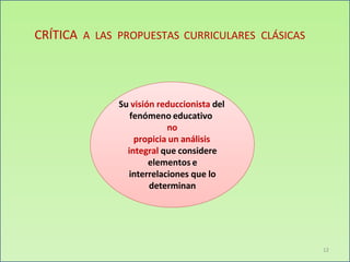 CRÍTICA A LAS PROPUESTAS CURRICULARES CLÁSICAS
Su visión reduccionista del
fenómeno educativo
no
propicia un análisis
integral que considere
elementos e
interrelaciones que lo
determinan
12
 