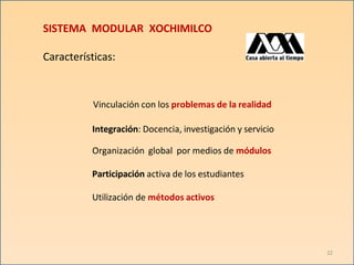 SISTEMA MODULAR XOCHIMILCO
22
Características:
Vinculación con los problemas de la realidad
Integración: Docencia, investigación y servicio
Organización global por medios de módulos
Participación activa de los estudiantes
Utilización de métodos activos
 