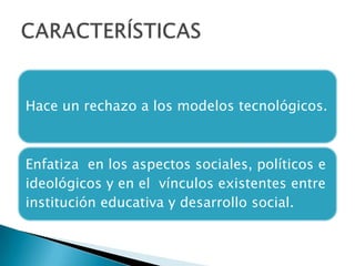 Hace un rechazo a los modelos tecnológicos.

Enfatiza en los aspectos sociales, políticos e
ideológicos y en el vínculos existentes entre
institución educativa y desarrollo social.

 
