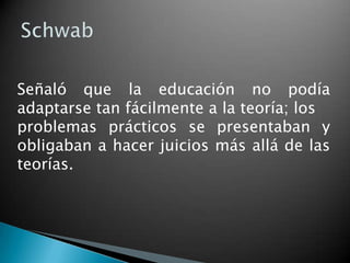 Señaló que la educación no podía
adaptarse tan fácilmente a la teoría; los
problemas prácticos se presentaban y
obligaban a hacer juicios más allá de las
teorías.

 