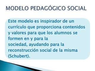 Este modelo es inspirador de un
currículo que proporciona contenidos
y valores para que los alumnos se
formen en y para la
sociedad, ayudando para la
reconstrucción social de la misma
(Schubert).

 