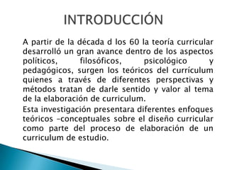 A partir de la década d los 60 la teoría curricular
desarrolló un gran avance dentro de los aspectos
políticos,
filosóficos,
psicológico
y
pedagógicos, surgen los teóricos del currículum
quienes a través de diferentes perspectivas y
métodos tratan de darle sentido y valor al tema
de la elaboración de curriculum.
Esta investigación presentara diferentes enfoques
teóricos –conceptuales sobre el diseño curricular
como parte del proceso de elaboración de un
curriculum de estudio.

 