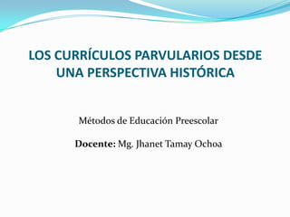 LOS CURRÍCULOS PARVULARIOS DESDE
UNA PERSPECTIVA HISTÓRICA
Métodos de Educación Preescolar
Docente: Mg. Jhanet Tamay Ochoa
 