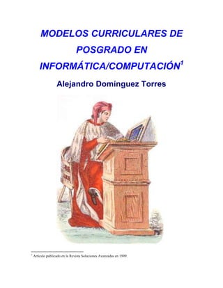 MODELOS CURRICULARES DE
                                POSGRADO EN
        INFORMÁTICA/COMPUTACIÓN1
                   Alejandro Domínguez Torres




1
    Artículo publicado en la Revista Soluciones Avanzadas en 1999.
 