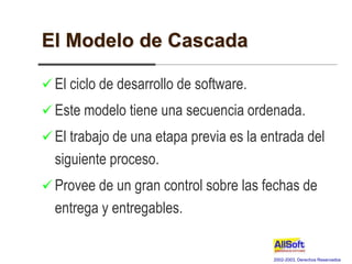 2002-2003, Derechos Reservados
El Modelo de Cascada
 El ciclo de desarrollo de software.
 Este modelo tiene una secuencia ordenada.
 El trabajo de una etapa previa es la entrada del
siguiente proceso.
 Provee de un gran control sobre las fechas de
entrega y entregables.
 
