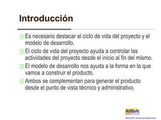 2002-2003, Derechos Reservados
Introducción
 Es necesario destacar el ciclo de vida del proyecto y el
modelo de desarrollo.
 El ciclo de vida del proyecto ayuda a controlar las
actividades del proyecto desde el inicio al fin del mismo.
 El modelo de desarrollo nos ayuda a la forma en la que
vamos a construir el producto.
 Ambos se complementan para generar el producto
desde el punto de vista técnico y administrativo.
 