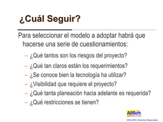2002-2003, Derechos Reservados
¿Cuál Seguir?
Para seleccionar el modelo a adoptar habrá que
hacerse una serie de cuestionamientos:
– ¿Qué tantos son los riesgos del proyecto?
– ¿Qué tan claros están los requerimientos?
– ¿Se conoce bien la tecnología ha utilizar?
– ¿Visibilidad que requiere el proyecto?
– ¿Qué tanta planeación hacia adelante es requerida?
– ¿Qué restricciones se tienen?
 