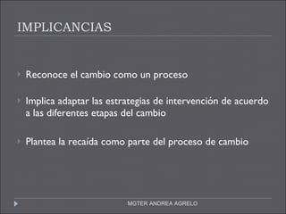 IMPLICANCIAS  Reconoce el cambio como un proceso  Implica adaptar las estrategias de intervención de acuerdo a las diferentes etapas del cambio Plantea la recaída como parte del proceso de cambio MGTER ANDREA AGRELO 