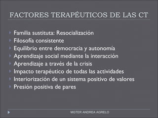 FACTORES TERAPÉUTICOS DE LAS CT Familia sustituta: Resocialización Filosofía consistente Equilibrio entre democracia y autonomía Aprendizaje social mediante la interacción Aprendizaje a través de la crisis Impacto terapéutico de todas las actividades Interiorización de un sistema positivo de valores Presión positiva de pares MGTER ANDREA AGRELO 