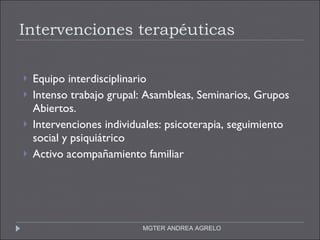 Intervenciones terapéuticas Equipo interdisciplinario Intenso trabajo grupal: Asambleas, Seminarios, Grupos Abiertos. Intervenciones individuales: psicoterapia, seguimiento social y psiquiátrico Activo acompañamiento familiar MGTER ANDREA AGRELO 