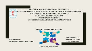 REPÚBLICA BOLIVARIANA DE VENEZUELA
MINISTERIO DEL PODER POPULAR PARA LA EDUCACIÓN SUPERIOR
UNIVERSIDAD BICENTENARIA DE ARAGUA
NÚCLEO: CREATEC PARAÍSO
CARRERA: PSICOLOGÍA
CÁTEDRA: TEORÍA DE LOS TRATAMIENTOS II
MODELOS DE ABORDAJE
CARACAS, JUNIO 2020
PARTICIPANTE:
VEGAS; LILIANA J.
C.I: V 14.142.363
PROFESORA:
DENIS DEL VALLE SALAZAR
 