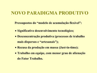 NOVO PARADIGMA PRODUTIVO
Pressupostos do “modelo de acumulação flexível”:
• Significativo desenvolvimento tecnológico;
• Desconcentração produtiva (processos de trabalho
mais dispersos e “artesanais”);
• Recusa da produção em massa (Just-in-time);
• Trabalho em equipe, com menor grau de alienação
do Fator Trabalho.
 