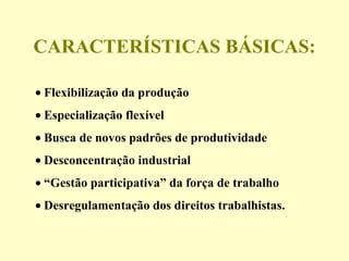 CARACTERÍSTICAS BÁSICAS:
• Flexibilização da produção
• Especialização flexível
• Busca de novos padrões de produtividade
• Desconcentração industrial
• “Gestão participativa” da força de trabalho
• Desregulamentação dos direitos trabalhistas.
 