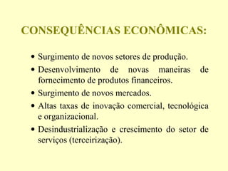 CONSEQUÊNCIAS ECONÔMICAS:
• Surgimento de novos setores de produção.
• Desenvolvimento de novas maneiras de
fornecimento de produtos financeiros.
• Surgimento de novos mercados.
• Altas taxas de inovação comercial, tecnológica
e organizacional.
• Desindustrialização e crescimento do setor de
serviços (terceirização).
 