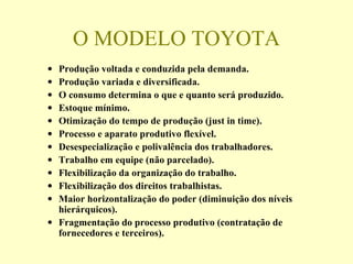 O MODELO TOYOTA
• Produção voltada e conduzida pela demanda.
• Produção variada e diversificada.
• O consumo determina o que e quanto será produzido.
• Estoque mínimo.
• Otimização do tempo de produção (just in time).
• Processo e aparato produtivo flexível.
• Desespecialização e polivalência dos trabalhadores.
• Trabalho em equipe (não parcelado).
• Flexibilização da organização do trabalho.
• Flexibilização dos direitos trabalhistas.
• Maior horizontalização do poder (diminuição dos níveis
hierárquicos).
• Fragmentação do processo produtivo (contratação de
fornecedores e terceiros).
 