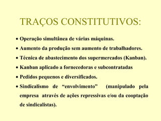 TRAÇOS CONSTITUTIVOS:
• Operação simultânea de várias máquinas.
• Aumento da produção sem aumento de trabalhadores.
• Técnica de abastecimento dos supermercados (Kanban).
• Kanban aplicado a fornecedoras e subcontratadas
• Pedidos pequenos e diversificados.
• Sindicalismo de “envolvimento” (manipulado pela
empresa através de ações repressivas e/ou da cooptação
de sindicalistas).
 