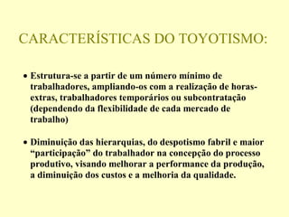 CARACTERÍSTICAS DO TOYOTISMO:
• Estrutura-se a partir de um número mínimo de
trabalhadores, ampliando-os com a realização de horas-
extras, trabalhadores temporários ou subcontratação
(dependendo da flexibilidade de cada mercado de
trabalho)
• Diminuição das hierarquias, do despotismo fabril e maior
“participação” do trabalhador na concepção do processo
produtivo, visando melhorar a performance da produção,
a diminuição dos custos e a melhoria da qualidade.
 