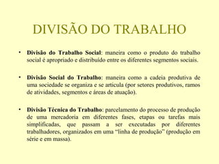 DIVISÃO DO TRABALHO
• Divisão do Trabalho Social: maneira como o produto do trabalho
social é apropriado e distribuído entre os diferentes segmentos sociais.
• Divisão Social do Trabalho: maneira como a cadeia produtiva de
uma sociedade se organiza e se articula (por setores produtivos, ramos
de atividades, segmentos e áreas de atuação).
• Divisão Técnica do Trabalho: parcelamento do processo de produção
de uma mercadoria em diferentes fases, etapas ou tarefas mais
simplificadas, que passam a ser executadas por diferentes
trabalhadores, organizados em uma “linha de produção” (produção em
série e em massa).
 
