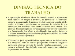 DIVISÃO TÉCNICA DO
TRABALHO
• A apropriação privada dos Meios de Produção propicia a alienação do
fator trabalho em relação à produção, ao permitir que o empresário
promova a concentração do processo produtivo em uma unidade fabril e
realize a divisão e parcelamento do processo de trabalho de uma
mercadoria em diferentes fases, etapas e tarefas mais simples. Esse
processo de concentração das atividades produtivas em uma única planta
e a fragmentação dos ofícios e simplificação das tarefas, fornece as
condições necessárias para que o fator capital passe a dominar e controlar
totalmente o processo produtivo.
• Vale ressaltar que é a possibilidade de separação entre o trabalho manual
e o intelectual - entre as fases de planejamento e controle (funções de
gerência) e a fase de execução do trabalho (funções operacionais) – que
promove a alienação do trabalhador em relação ao processo produtivo e
ao produto de seu trabalho.
 