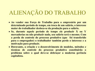 ALIENAÇÃO DO TRABALHO
• Ao vender sua Força de Trabalho para o empresário por um
determinado período de tempo, em troca de um salário, o interesse
maior do trabalhador desloca-se da produção para o salário.
• Se, durante aquele período de tempo ele produzir X ou Y
mercadorias ou não produzir nada, seu salário será o mesmo. Com
a perda do controle do processo produtivo (que foi transferido
para o empregador) o trabalhador também perde o interesse e a
motivação para produzir.
• Doravante, a criação e o desenvolvimento de modelos, métodos e
técnicas de controle do processo produtivo constituirão o
problema sobre o qual deve-se debruçar a moderna gerência
capitalista.
 