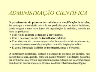 ADMINISTRAÇÃO CIENTÍFICA
O parcelamento do processo de trabalho e a simplificação de tarefas,
faz com que a mercadoria deixe de ser produzida por um único indivíduo,
dando origem a uma nova forma de organização do trabalho, baseada na
linha de produção:
• Com rígido controle de tempos e movimentos;
• Com o desenvolvimento do trabalhador coletivo;
• Com sistemas de controle organizados burocrática e hierarquicamente,
de acordo com um modelo disciplinar de nítida inspiração militar.
• E, com a introdução da linha de montagem, nasce o Fordismo.
O trabalhador assalariado, isolado e alienado do processo de trabalho, não
decide mais o que, quando, como ou quanto produzir. Tais tarefas passam a
ser atribuições da gerência capitalista moderna e devem ser desempenhadas
com base no conhecimento científico e no desenvolvimento tecnológico.
 