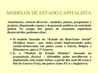 MODELOS DE ESTADO CAPITALISTA
Atualmente, existem diversos , modelos, planos, programas e
projetos disputando espaço e hegemonia política na sociedade
global. No campo dos países de economia capitalista
desenvolvida, podemos citar:
• O modelo baseado no “Estado do Bem-Estar Social”
(Wellfare State) - que vinha sendo implementado pelos
sociais-democratas em países como a Suécia, Bélgica e
Dinamarca, após a 2ª Guerra.
• E, o “Modelo de Estado Mínimo”, baseado na
acumulação flexível – defendido pelos neo-liberais e
implantado com maior ênfase a partir dos anos 80 (com o
fim da Guerra Fria), em países como EUA e Inglaterra.
 