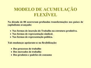 MODELO DE ACUMULAÇÃO
FLEXÍVEL
Na década de 80 ocorreram profundas transformações nos países de
capitalismo avançado:
• Nas formas de inserção do Trabalho na estrutura produtiva.
• Nas formas de representação sindical.
• Nas formas de representação política.
Tais mudanças apoiaram-se na flexibilização:
• Dos processos de trabalho
• Dos mercados de trabalho
• Dos produtos e padrões de consumo
 