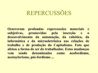 REPERCUSSÕES
Ocorreram profundas repercussões materiais e
subjetivas, promovidas pela inserção e o
desenvolvimento da automação, da robótica, da
informática e da microeletrônica nas relações de
trabalho e de produção do Capitalismo. Fato que
afetou a forma de ser do trabalhador. Estas mudanças
vem sendo denominadas como neofordismo,
neotaylorismo, pós-fordismo ...
 